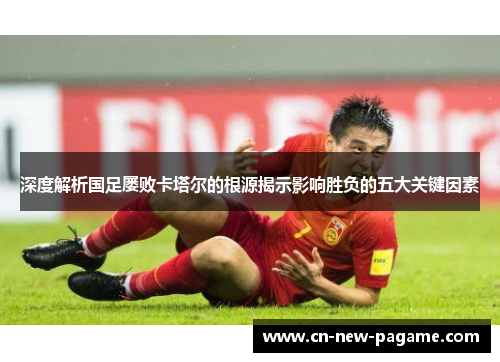 深度解析国足屡败卡塔尔的根源揭示影响胜负的五大关键因素