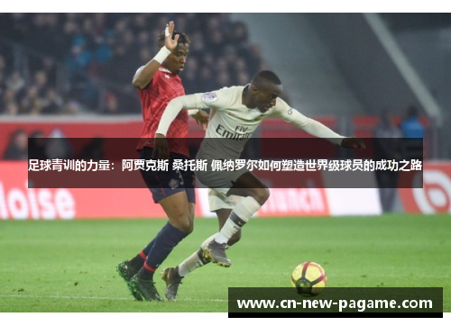 足球青训的力量：阿贾克斯 桑托斯 佩纳罗尔如何塑造世界级球员的成功之路