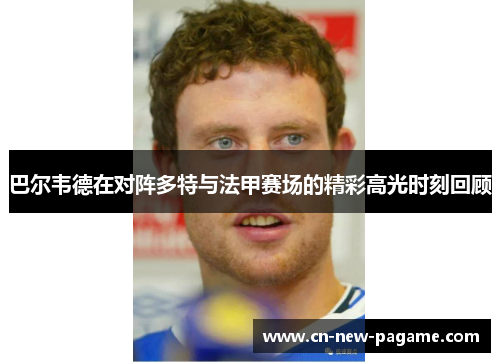 巴尔韦德在对阵多特与法甲赛场的精彩高光时刻回顾