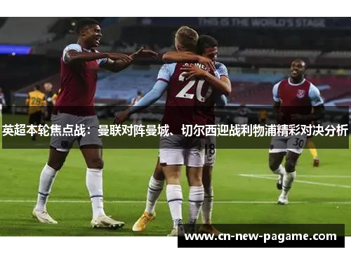 英超本轮焦点战：曼联对阵曼城、切尔西迎战利物浦精彩对决分析