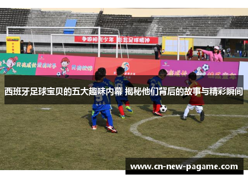 西班牙足球宝贝的五大趣味内幕 揭秘他们背后的故事与精彩瞬间