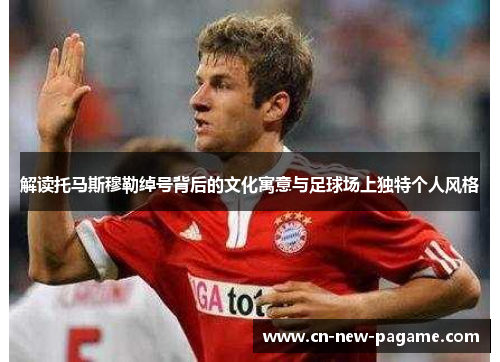 解读托马斯穆勒绰号背后的文化寓意与足球场上独特个人风格