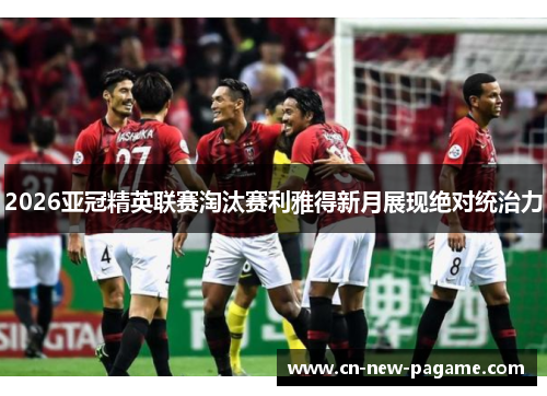 2026亚冠精英联赛淘汰赛利雅得新月展现绝对统治力 2026亚冠精英联赛淘汰赛利雅得新月展现绝对统治力