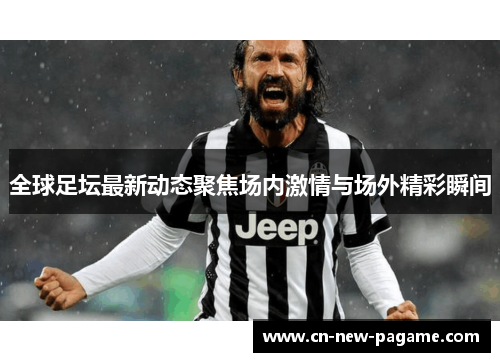 全球足坛最新动态聚焦场内激情与场外精彩瞬间