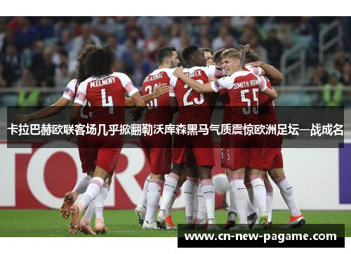 卡拉巴赫欧联客场几乎掀翻勒沃库森黑马气质震惊欧洲足坛一战成名 卡拉巴赫欧联客场几乎掀翻勒沃库森黑马气质震惊欧洲足坛一战成名