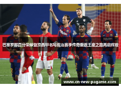 巴塞罗那百分荣耀登顶西甲书写统治赛季传奇重返王座之路再启辉煌 巴塞罗那百分荣耀登顶西甲书写统治赛季传奇重返王座之路再启辉煌