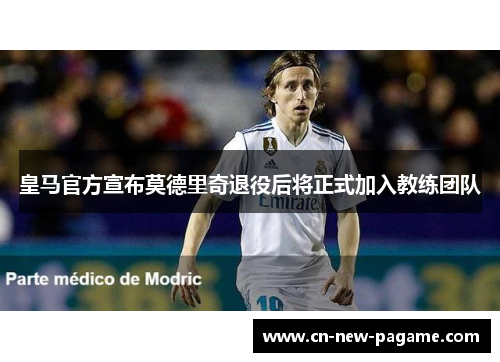 皇马官方宣布莫德里奇退役后将正式加入教练团队