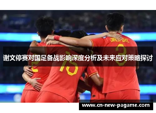 谢文停赛对国足备战影响深度分析及未来应对策略探讨