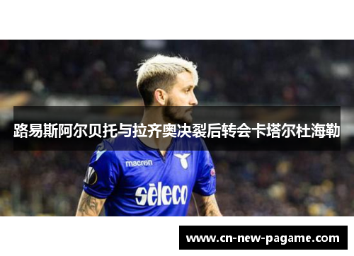 路易斯阿尔贝托与拉齐奥决裂后转会卡塔尔杜海勒 路易斯阿尔贝托与拉齐奥决裂后转会卡塔尔杜海勒