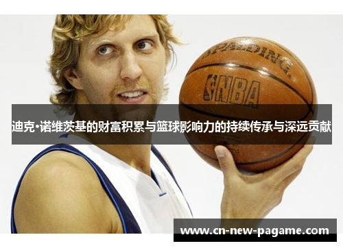 迪克·诺维茨基的财富积累与篮球影响力的持续传承与深远贡献 迪克·诺维茨基的财富积累与篮球影响力的持续传承与深远贡献