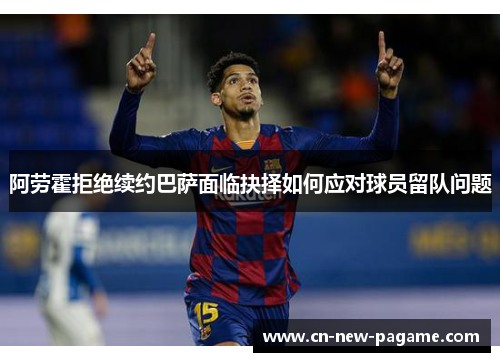 阿劳霍拒绝续约巴萨面临抉择如何应对球员留队问题 阿劳霍拒绝续约巴萨面临抉择如何应对球员留队问题