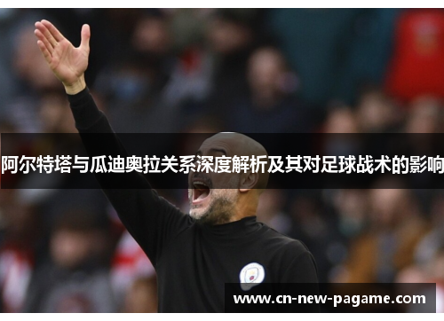 阿尔特塔与瓜迪奥拉关系深度解析及其对足球战术的影响 阿尔特塔与瓜迪奥拉关系深度解析及其对足球战术的影响