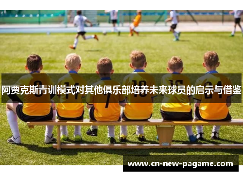 阿贾克斯青训模式对其他俱乐部培养未来球员的启示与借鉴 阿贾克斯青训模式对其他俱乐部培养未来球员的启示与借鉴