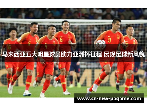 马来西亚五大明星球员助力亚洲杯征程 展现足球新风貌 马来西亚五大明星球员助力亚洲杯征程 展现足球新风貌